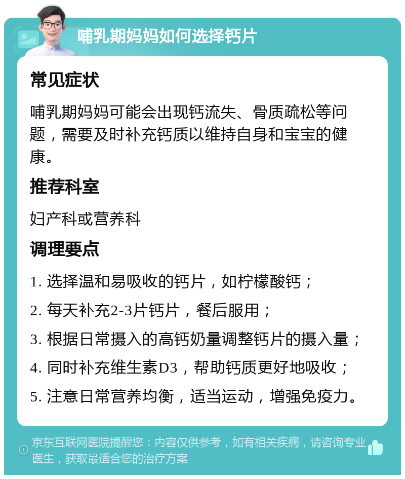 哺乳期妈妈如何选择钙片 常见症状 哺乳期妈妈可能会出现钙流失、骨质疏松等问题，需要及时补充钙质以维持自身和宝宝的健康。 推荐科室 妇产科或营养科 调理要点 1. 选择温和易吸收的钙片，如柠檬酸钙； 2. 每天补充2-3片钙片，餐后服用； 3. 根据日常摄入的高钙奶量调整钙片的摄入量； 4. 同时补充维生素D3，帮助钙质更好地吸收； 5. 注意日常营养均衡，适当运动，增强免疫力。