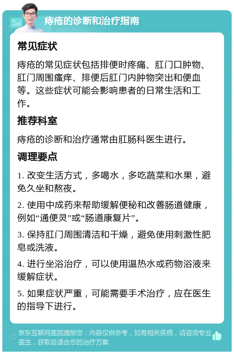 痔疮的诊断和治疗指南 常见症状 痔疮的常见症状包括排便时疼痛、肛门口肿物、肛门周围瘙痒、排便后肛门内肿物突出和便血等。这些症状可能会影响患者的日常生活和工作。 推荐科室 痔疮的诊断和治疗通常由肛肠科医生进行。 调理要点 1. 改变生活方式，多喝水，多吃蔬菜和水果，避免久坐和熬夜。 2. 使用中成药来帮助缓解便秘和改善肠道健康，例如“通便灵”或“肠道康复片”。 3. 保持肛门周围清洁和干燥，避免使用刺激性肥皂或洗液。 4. 进行坐浴治疗，可以使用温热水或药物浴液来缓解症状。 5. 如果症状严重，可能需要手术治疗，应在医生的指导下进行。