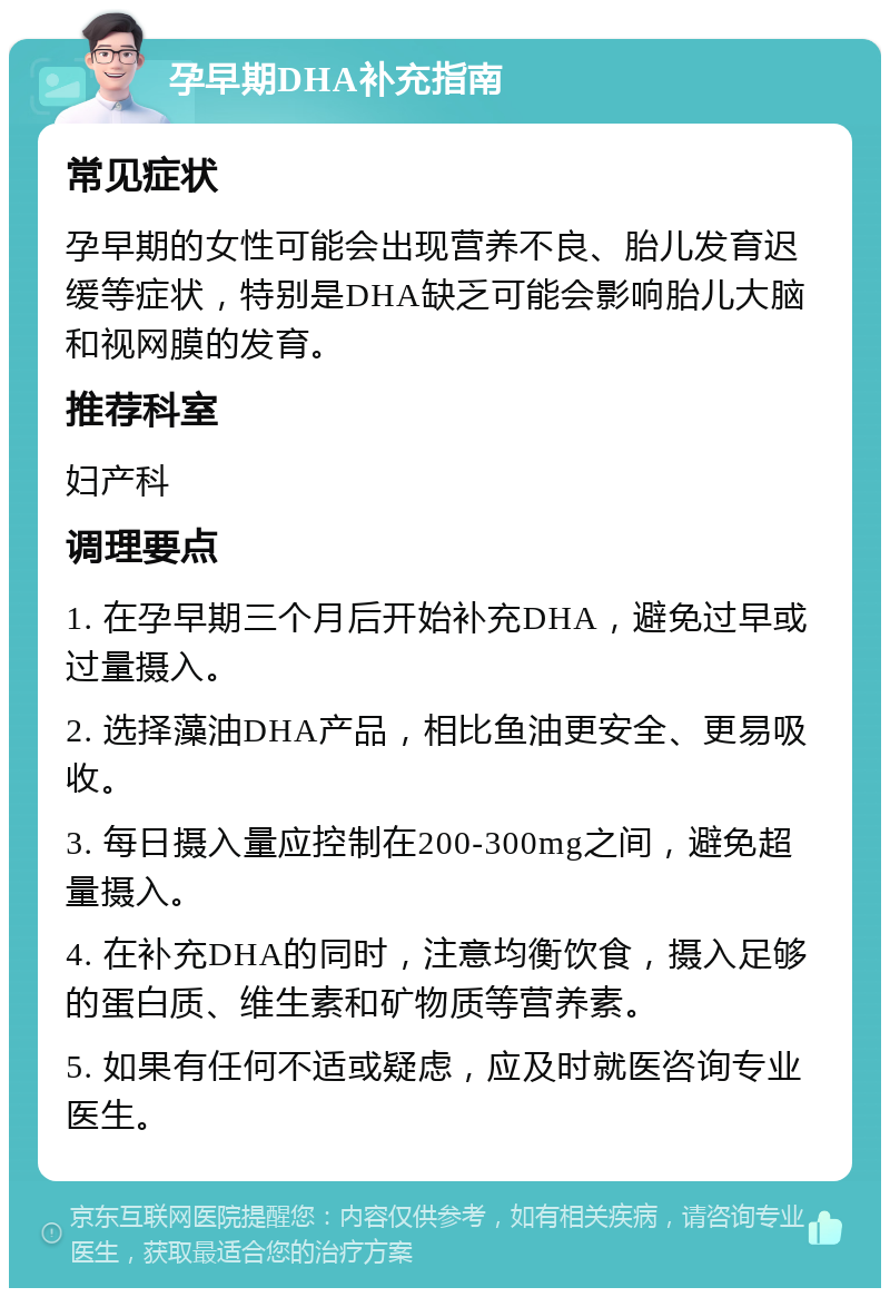 孕早期DHA补充指南 常见症状 孕早期的女性可能会出现营养不良、胎儿发育迟缓等症状，特别是DHA缺乏可能会影响胎儿大脑和视网膜的发育。 推荐科室 妇产科 调理要点 1. 在孕早期三个月后开始补充DHA，避免过早或过量摄入。 2. 选择藻油DHA产品，相比鱼油更安全、更易吸收。 3. 每日摄入量应控制在200-300mg之间，避免超量摄入。 4. 在补充DHA的同时，注意均衡饮食，摄入足够的蛋白质、维生素和矿物质等营养素。 5. 如果有任何不适或疑虑，应及时就医咨询专业医生。