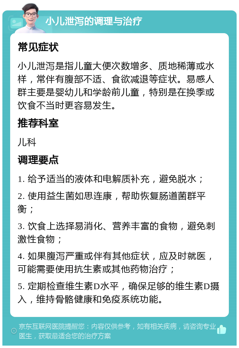 小儿泄泻的调理与治疗 常见症状 小儿泄泻是指儿童大便次数增多、质地稀薄或水样，常伴有腹部不适、食欲减退等症状。易感人群主要是婴幼儿和学龄前儿童，特别是在换季或饮食不当时更容易发生。 推荐科室 儿科 调理要点 1. 给予适当的液体和电解质补充，避免脱水； 2. 使用益生菌如思连康，帮助恢复肠道菌群平衡； 3. 饮食上选择易消化、营养丰富的食物，避免刺激性食物； 4. 如果腹泻严重或伴有其他症状，应及时就医，可能需要使用抗生素或其他药物治疗； 5. 定期检查维生素D水平，确保足够的维生素D摄入，维持骨骼健康和免疫系统功能。