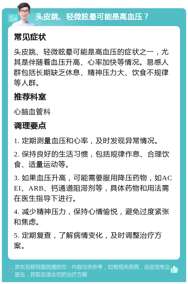 头皮跳、轻微眩晕可能是高血压？ 常见症状 头皮跳、轻微眩晕可能是高血压的症状之一，尤其是伴随着血压升高、心率加快等情况。易感人群包括长期缺乏休息、精神压力大、饮食不规律等人群。 推荐科室 心脑血管科 调理要点 1. 定期测量血压和心率，及时发现异常情况。 2. 保持良好的生活习惯，包括规律作息、合理饮食、适量运动等。 3. 如果血压升高，可能需要服用降压药物，如ACEI、ARB、钙通道阻滞剂等，具体药物和用法需在医生指导下进行。 4. 减少精神压力，保持心情愉悦，避免过度紧张和焦虑。 5. 定期复查，了解病情变化，及时调整治疗方案。