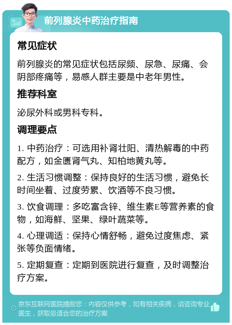 前列腺炎中药治疗指南 常见症状 前列腺炎的常见症状包括尿频、尿急、尿痛、会阴部疼痛等，易感人群主要是中老年男性。 推荐科室 泌尿外科或男科专科。 调理要点 1. 中药治疗：可选用补肾壮阳、清热解毒的中药配方，如金匮肾气丸、知柏地黄丸等。 2. 生活习惯调整：保持良好的生活习惯，避免长时间坐着、过度劳累、饮酒等不良习惯。 3. 饮食调理：多吃富含锌、维生素E等营养素的食物，如海鲜、坚果、绿叶蔬菜等。 4. 心理调适：保持心情舒畅，避免过度焦虑、紧张等负面情绪。 5. 定期复查：定期到医院进行复查，及时调整治疗方案。