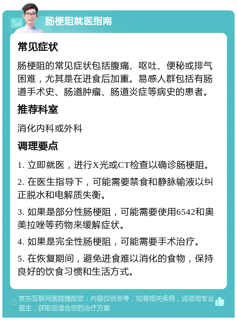 肠梗阻就医指南 常见症状 肠梗阻的常见症状包括腹痛、呕吐、便秘或排气困难，尤其是在进食后加重。易感人群包括有肠道手术史、肠道肿瘤、肠道炎症等病史的患者。 推荐科室 消化内科或外科 调理要点 1. 立即就医，进行X光或CT检查以确诊肠梗阻。 2. 在医生指导下，可能需要禁食和静脉输液以纠正脱水和电解质失衡。 3. 如果是部分性肠梗阻，可能需要使用6542和奥美拉唑等药物来缓解症状。 4. 如果是完全性肠梗阻，可能需要手术治疗。 5. 在恢复期间，避免进食难以消化的食物，保持良好的饮食习惯和生活方式。