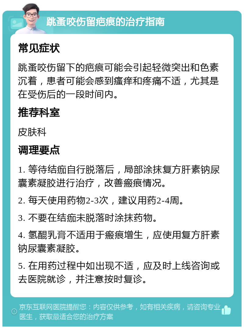 跳蚤咬伤留疤痕的治疗指南 常见症状 跳蚤咬伤留下的疤痕可能会引起轻微突出和色素沉着，患者可能会感到瘙痒和疼痛不适，尤其是在受伤后的一段时间内。 推荐科室 皮肤科 调理要点 1. 等待结痂自行脱落后，局部涂抹复方肝素钠尿囊素凝胶进行治疗，改善瘢痕情况。 2. 每天使用药物2-3次，建议用药2-4周。 3. 不要在结痂未脱落时涂抹药物。 4. 氢醌乳膏不适用于瘢痕增生，应使用复方肝素钠尿囊素凝胶。 5. 在用药过程中如出现不适，应及时上线咨询或去医院就诊，并注意按时复诊。