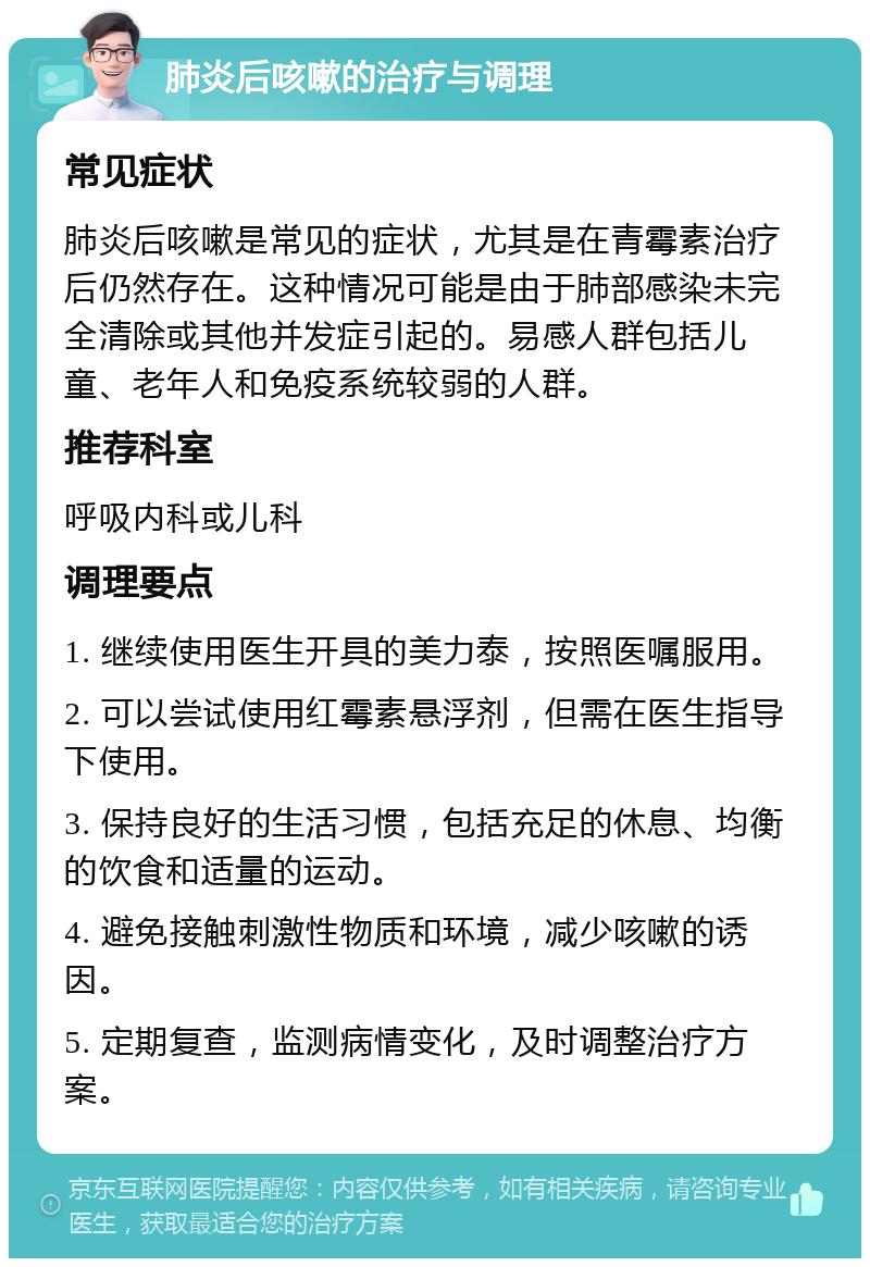 肺炎后咳嗽的治疗与调理 常见症状 肺炎后咳嗽是常见的症状，尤其是在青霉素治疗后仍然存在。这种情况可能是由于肺部感染未完全清除或其他并发症引起的。易感人群包括儿童、老年人和免疫系统较弱的人群。 推荐科室 呼吸内科或儿科 调理要点 1. 继续使用医生开具的美力泰，按照医嘱服用。 2. 可以尝试使用红霉素悬浮剂，但需在医生指导下使用。 3. 保持良好的生活习惯，包括充足的休息、均衡的饮食和适量的运动。 4. 避免接触刺激性物质和环境，减少咳嗽的诱因。 5. 定期复查，监测病情变化，及时调整治疗方案。