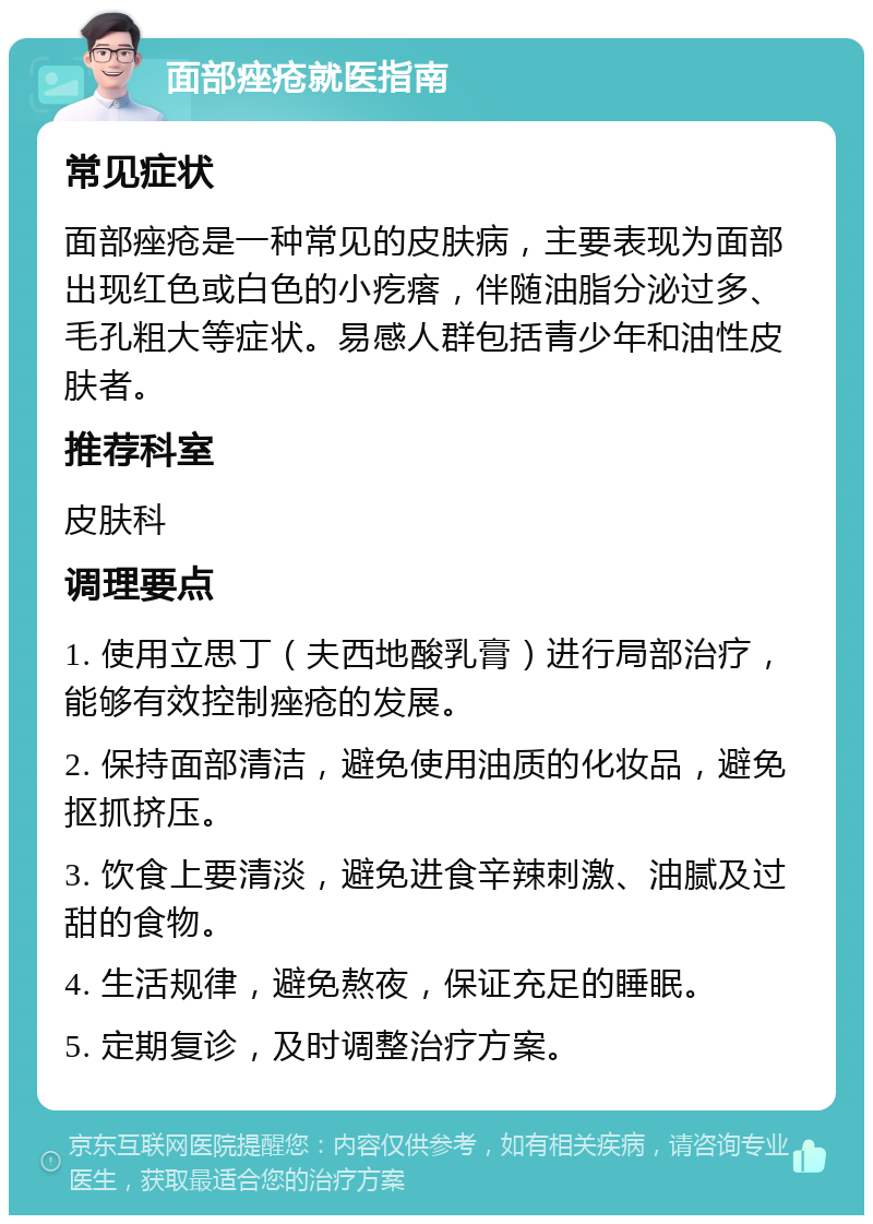 面部痤疮就医指南 常见症状 面部痤疮是一种常见的皮肤病，主要表现为面部出现红色或白色的小疙瘩，伴随油脂分泌过多、毛孔粗大等症状。易感人群包括青少年和油性皮肤者。 推荐科室 皮肤科 调理要点 1. 使用立思丁（夫西地酸乳膏）进行局部治疗，能够有效控制痤疮的发展。 2. 保持面部清洁，避免使用油质的化妆品，避免抠抓挤压。 3. 饮食上要清淡，避免进食辛辣刺激、油腻及过甜的食物。 4. 生活规律，避免熬夜，保证充足的睡眠。 5. 定期复诊，及时调整治疗方案。