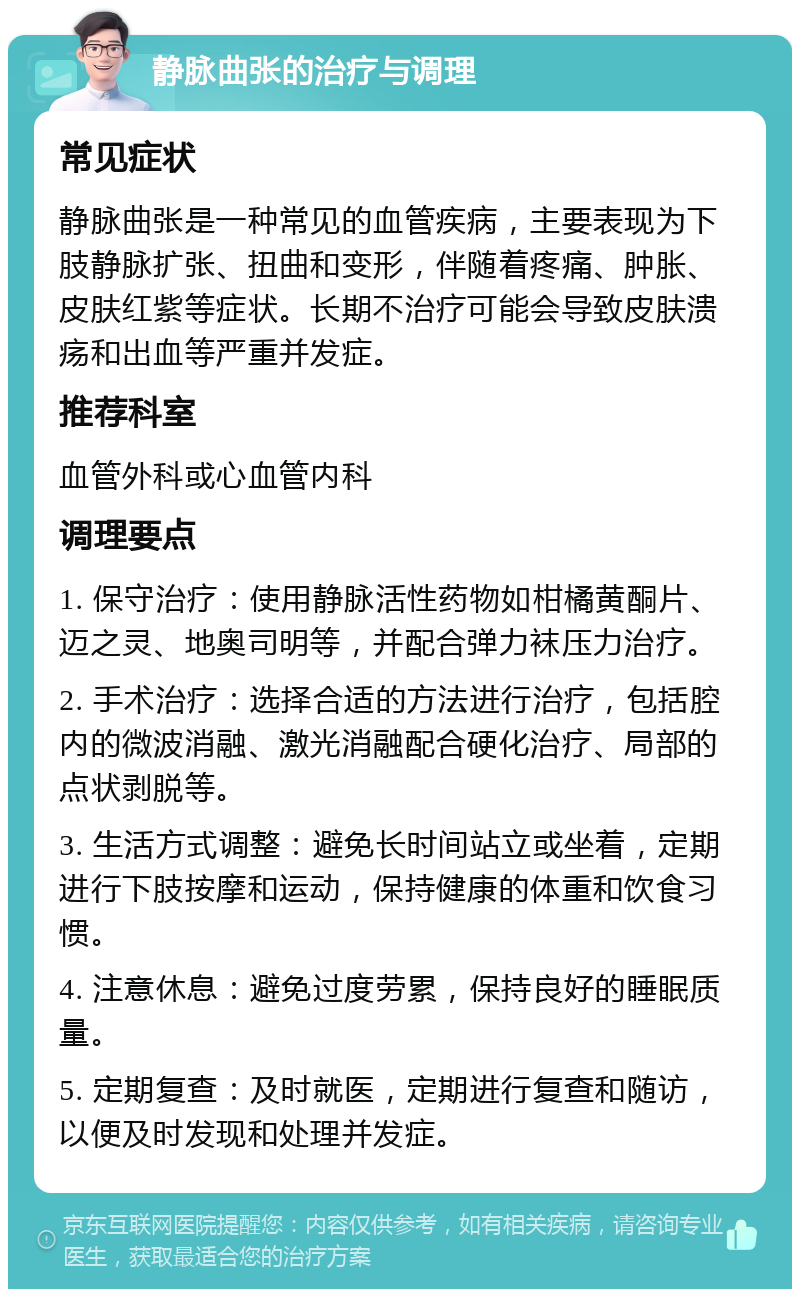 静脉曲张的治疗与调理 常见症状 静脉曲张是一种常见的血管疾病，主要表现为下肢静脉扩张、扭曲和变形，伴随着疼痛、肿胀、皮肤红紫等症状。长期不治疗可能会导致皮肤溃疡和出血等严重并发症。 推荐科室 血管外科或心血管内科 调理要点 1. 保守治疗：使用静脉活性药物如柑橘黄酮片、迈之灵、地奥司明等，并配合弹力袜压力治疗。 2. 手术治疗：选择合适的方法进行治疗，包括腔内的微波消融、激光消融配合硬化治疗、局部的点状剥脱等。 3. 生活方式调整：避免长时间站立或坐着，定期进行下肢按摩和运动，保持健康的体重和饮食习惯。 4. 注意休息：避免过度劳累，保持良好的睡眠质量。 5. 定期复查：及时就医，定期进行复查和随访，以便及时发现和处理并发症。