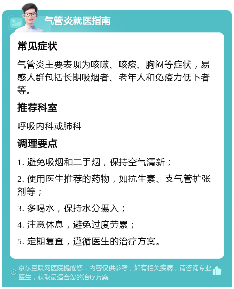 气管炎就医指南 常见症状 气管炎主要表现为咳嗽、咳痰、胸闷等症状，易感人群包括长期吸烟者、老年人和免疫力低下者等。 推荐科室 呼吸内科或肺科 调理要点 1. 避免吸烟和二手烟，保持空气清新； 2. 使用医生推荐的药物，如抗生素、支气管扩张剂等； 3. 多喝水，保持水分摄入； 4. 注意休息，避免过度劳累； 5. 定期复查，遵循医生的治疗方案。