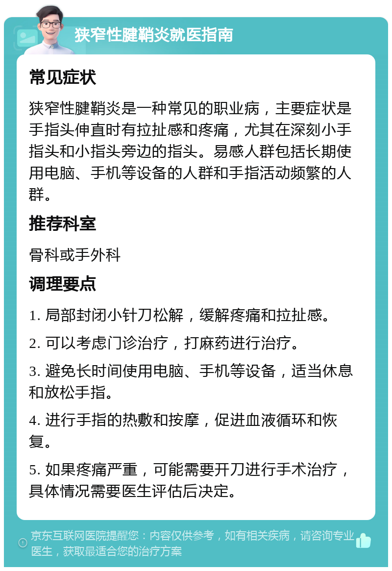 狭窄性腱鞘炎就医指南 常见症状 狭窄性腱鞘炎是一种常见的职业病，主要症状是手指头伸直时有拉扯感和疼痛，尤其在深刻小手指头和小指头旁边的指头。易感人群包括长期使用电脑、手机等设备的人群和手指活动频繁的人群。 推荐科室 骨科或手外科 调理要点 1. 局部封闭小针刀松解，缓解疼痛和拉扯感。 2. 可以考虑门诊治疗，打麻药进行治疗。 3. 避免长时间使用电脑、手机等设备，适当休息和放松手指。 4. 进行手指的热敷和按摩，促进血液循环和恢复。 5. 如果疼痛严重，可能需要开刀进行手术治疗，具体情况需要医生评估后决定。