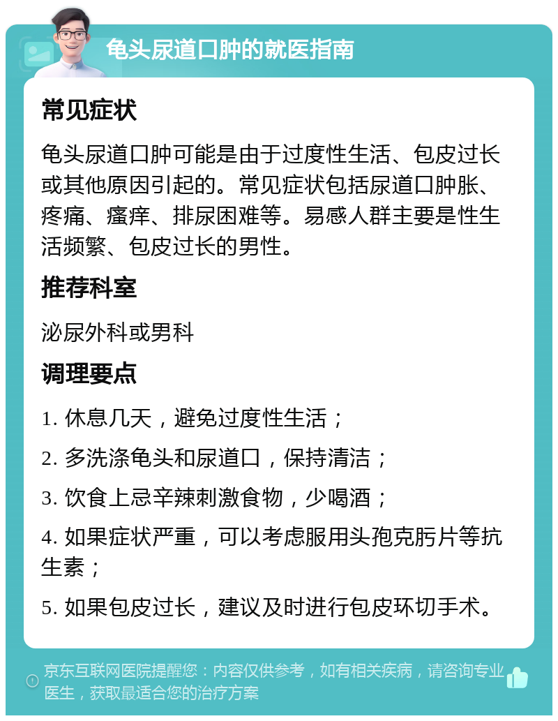 龟头尿道口肿的就医指南 常见症状 龟头尿道口肿可能是由于过度性生活、包皮过长或其他原因引起的。常见症状包括尿道口肿胀、疼痛、瘙痒、排尿困难等。易感人群主要是性生活频繁、包皮过长的男性。 推荐科室 泌尿外科或男科 调理要点 1. 休息几天，避免过度性生活； 2. 多洗涤龟头和尿道口，保持清洁； 3. 饮食上忌辛辣刺激食物，少喝酒； 4. 如果症状严重，可以考虑服用头孢克肟片等抗生素； 5. 如果包皮过长，建议及时进行包皮环切手术。