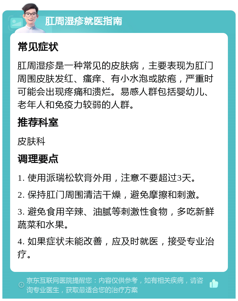 肛周湿疹就医指南 常见症状 肛周湿疹是一种常见的皮肤病，主要表现为肛门周围皮肤发红、瘙痒、有小水泡或脓疱，严重时可能会出现疼痛和溃烂。易感人群包括婴幼儿、老年人和免疫力较弱的人群。 推荐科室 皮肤科 调理要点 1. 使用派瑞松软膏外用，注意不要超过3天。 2. 保持肛门周围清洁干燥，避免摩擦和刺激。 3. 避免食用辛辣、油腻等刺激性食物，多吃新鲜蔬菜和水果。 4. 如果症状未能改善，应及时就医，接受专业治疗。