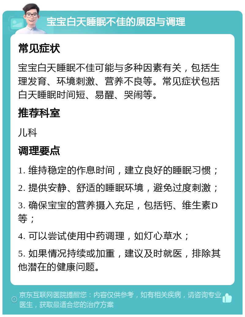 宝宝白天睡眠不佳的原因与调理 常见症状 宝宝白天睡眠不佳可能与多种因素有关，包括生理发育、环境刺激、营养不良等。常见症状包括白天睡眠时间短、易醒、哭闹等。 推荐科室 儿科 调理要点 1. 维持稳定的作息时间，建立良好的睡眠习惯； 2. 提供安静、舒适的睡眠环境，避免过度刺激； 3. 确保宝宝的营养摄入充足，包括钙、维生素D等； 4. 可以尝试使用中药调理，如灯心草水； 5. 如果情况持续或加重，建议及时就医，排除其他潜在的健康问题。