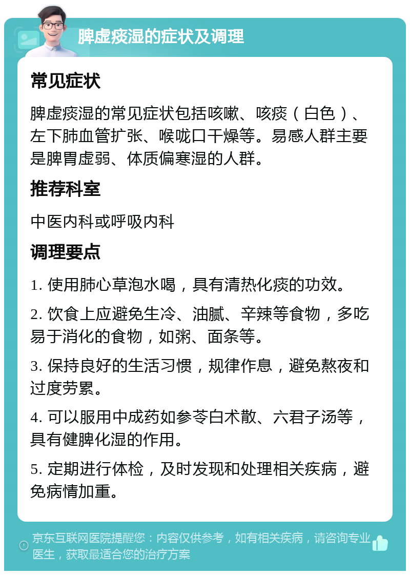 脾虚痰湿的症状及调理 常见症状 脾虚痰湿的常见症状包括咳嗽、咳痰（白色）、左下肺血管扩张、喉咙口干燥等。易感人群主要是脾胃虚弱、体质偏寒湿的人群。 推荐科室 中医内科或呼吸内科 调理要点 1. 使用肺心草泡水喝，具有清热化痰的功效。 2. 饮食上应避免生冷、油腻、辛辣等食物，多吃易于消化的食物，如粥、面条等。 3. 保持良好的生活习惯，规律作息，避免熬夜和过度劳累。 4. 可以服用中成药如参苓白术散、六君子汤等，具有健脾化湿的作用。 5. 定期进行体检，及时发现和处理相关疾病，避免病情加重。