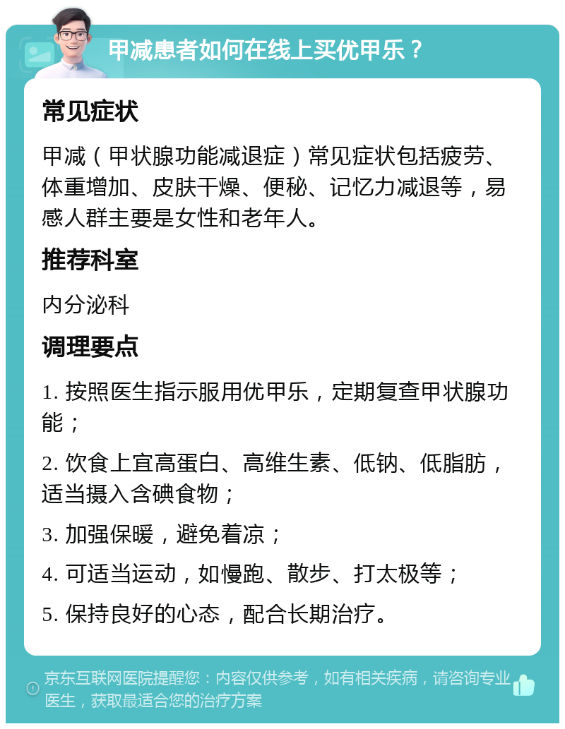 甲减患者如何在线上买优甲乐？ 常见症状 甲减（甲状腺功能减退症）常见症状包括疲劳、体重增加、皮肤干燥、便秘、记忆力减退等，易感人群主要是女性和老年人。 推荐科室 内分泌科 调理要点 1. 按照医生指示服用优甲乐，定期复查甲状腺功能； 2. 饮食上宜高蛋白、高维生素、低钠、低脂肪，适当摄入含碘食物； 3. 加强保暖，避免着凉； 4. 可适当运动，如慢跑、散步、打太极等； 5. 保持良好的心态，配合长期治疗。