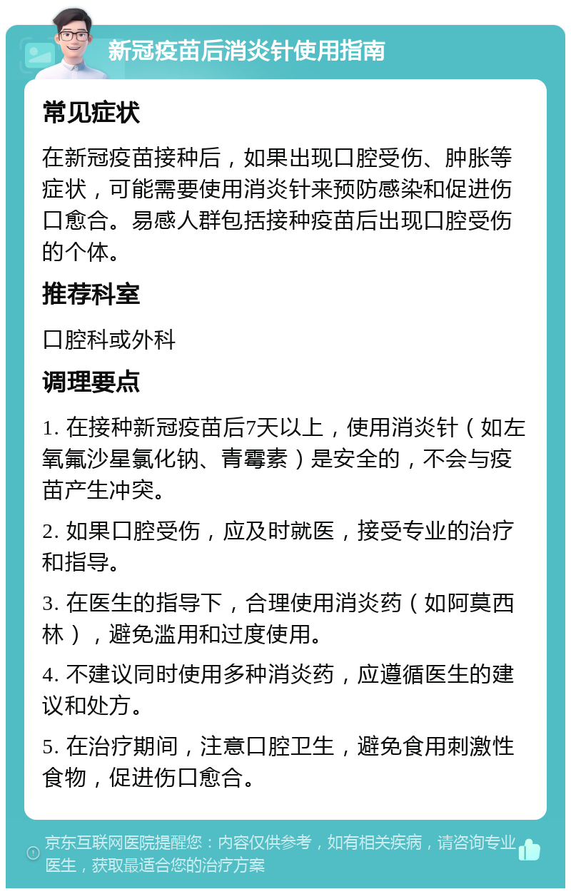 新冠疫苗后消炎针使用指南 常见症状 在新冠疫苗接种后，如果出现口腔受伤、肿胀等症状，可能需要使用消炎针来预防感染和促进伤口愈合。易感人群包括接种疫苗后出现口腔受伤的个体。 推荐科室 口腔科或外科 调理要点 1. 在接种新冠疫苗后7天以上，使用消炎针（如左氧氟沙星氯化钠、青霉素）是安全的，不会与疫苗产生冲突。 2. 如果口腔受伤，应及时就医，接受专业的治疗和指导。 3. 在医生的指导下，合理使用消炎药（如阿莫西林），避免滥用和过度使用。 4. 不建议同时使用多种消炎药，应遵循医生的建议和处方。 5. 在治疗期间，注意口腔卫生，避免食用刺激性食物，促进伤口愈合。