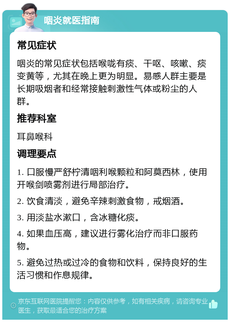 咽炎就医指南 常见症状 咽炎的常见症状包括喉咙有痰、干呕、咳嗽、痰变黄等，尤其在晚上更为明显。易感人群主要是长期吸烟者和经常接触刺激性气体或粉尘的人群。 推荐科室 耳鼻喉科 调理要点 1. 口服慢严舒柠清咽利喉颗粒和阿莫西林，使用开喉剑喷雾剂进行局部治疗。 2. 饮食清淡，避免辛辣刺激食物，戒烟酒。 3. 用淡盐水漱口，含冰糖化痰。 4. 如果血压高，建议进行雾化治疗而非口服药物。 5. 避免过热或过冷的食物和饮料，保持良好的生活习惯和作息规律。