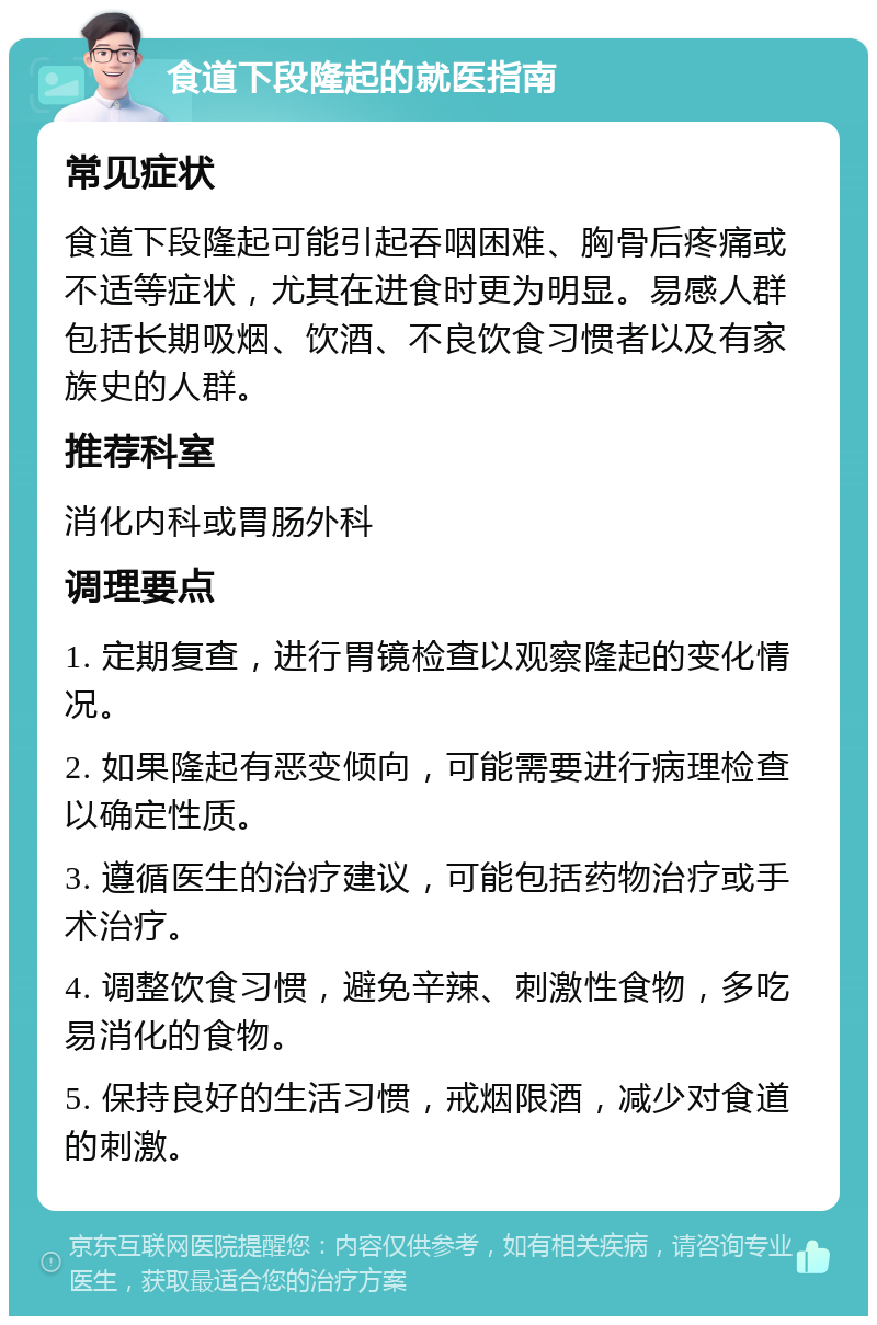 食道下段隆起的就医指南 常见症状 食道下段隆起可能引起吞咽困难、胸骨后疼痛或不适等症状，尤其在进食时更为明显。易感人群包括长期吸烟、饮酒、不良饮食习惯者以及有家族史的人群。 推荐科室 消化内科或胃肠外科 调理要点 1. 定期复查，进行胃镜检查以观察隆起的变化情况。 2. 如果隆起有恶变倾向，可能需要进行病理检查以确定性质。 3. 遵循医生的治疗建议，可能包括药物治疗或手术治疗。 4. 调整饮食习惯，避免辛辣、刺激性食物，多吃易消化的食物。 5. 保持良好的生活习惯，戒烟限酒，减少对食道的刺激。