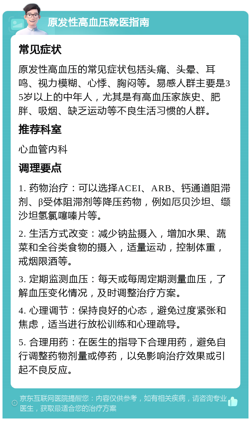 原发性高血压就医指南 常见症状 原发性高血压的常见症状包括头痛、头晕、耳鸣、视力模糊、心悸、胸闷等。易感人群主要是35岁以上的中年人，尤其是有高血压家族史、肥胖、吸烟、缺乏运动等不良生活习惯的人群。 推荐科室 心血管内科 调理要点 1. 药物治疗：可以选择ACEI、ARB、钙通道阻滞剂、β受体阻滞剂等降压药物，例如厄贝沙坦、缬沙坦氢氯噻嗪片等。 2. 生活方式改变：减少钠盐摄入，增加水果、蔬菜和全谷类食物的摄入，适量运动，控制体重，戒烟限酒等。 3. 定期监测血压：每天或每周定期测量血压，了解血压变化情况，及时调整治疗方案。 4. 心理调节：保持良好的心态，避免过度紧张和焦虑，适当进行放松训练和心理疏导。 5. 合理用药：在医生的指导下合理用药，避免自行调整药物剂量或停药，以免影响治疗效果或引起不良反应。