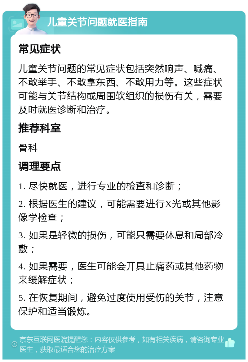 儿童关节问题就医指南 常见症状 儿童关节问题的常见症状包括突然响声、喊痛、不敢举手、不敢拿东西、不敢用力等。这些症状可能与关节结构或周围软组织的损伤有关，需要及时就医诊断和治疗。 推荐科室 骨科 调理要点 1. 尽快就医，进行专业的检查和诊断； 2. 根据医生的建议，可能需要进行X光或其他影像学检查； 3. 如果是轻微的损伤，可能只需要休息和局部冷敷； 4. 如果需要，医生可能会开具止痛药或其他药物来缓解症状； 5. 在恢复期间，避免过度使用受伤的关节，注意保护和适当锻炼。