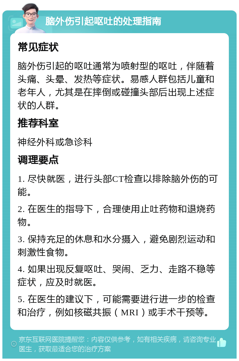 脑外伤引起呕吐的处理指南 常见症状 脑外伤引起的呕吐通常为喷射型的呕吐，伴随着头痛、头晕、发热等症状。易感人群包括儿童和老年人，尤其是在摔倒或碰撞头部后出现上述症状的人群。 推荐科室 神经外科或急诊科 调理要点 1. 尽快就医，进行头部CT检查以排除脑外伤的可能。 2. 在医生的指导下，合理使用止吐药物和退烧药物。 3. 保持充足的休息和水分摄入，避免剧烈运动和刺激性食物。 4. 如果出现反复呕吐、哭闹、乏力、走路不稳等症状，应及时就医。 5. 在医生的建议下，可能需要进行进一步的检查和治疗，例如核磁共振（MRI）或手术干预等。