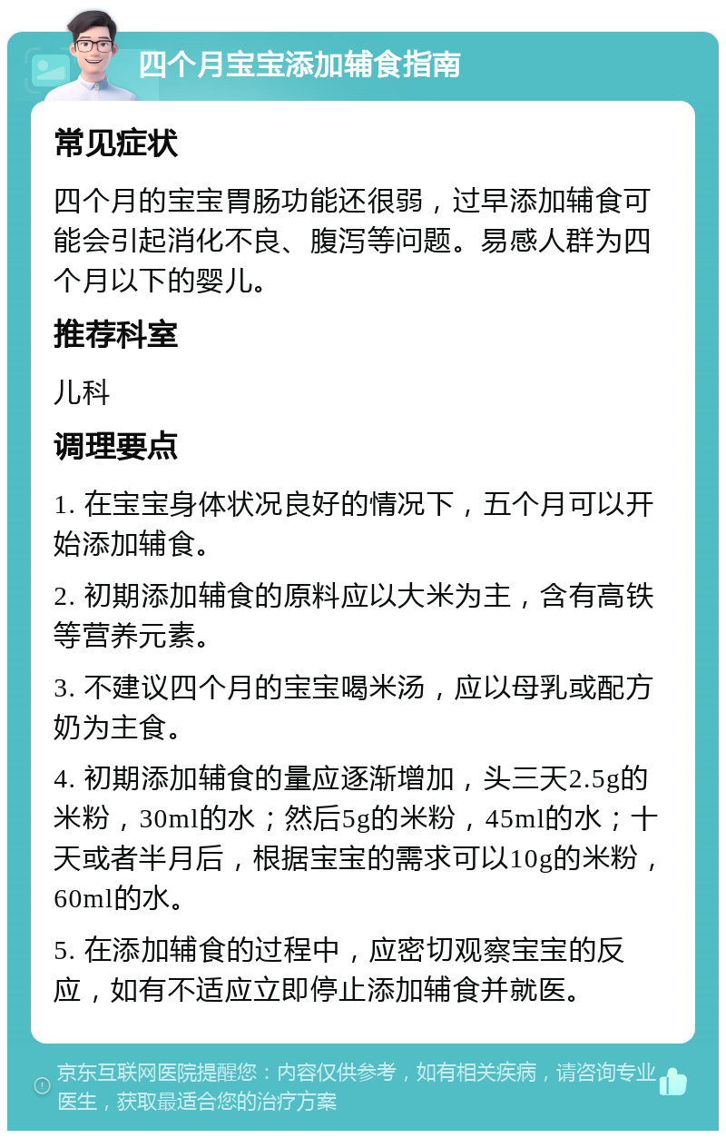 四个月宝宝添加辅食指南 常见症状 四个月的宝宝胃肠功能还很弱，过早添加辅食可能会引起消化不良、腹泻等问题。易感人群为四个月以下的婴儿。 推荐科室 儿科 调理要点 1. 在宝宝身体状况良好的情况下，五个月可以开始添加辅食。 2. 初期添加辅食的原料应以大米为主，含有高铁等营养元素。 3. 不建议四个月的宝宝喝米汤，应以母乳或配方奶为主食。 4. 初期添加辅食的量应逐渐增加，头三天2.5g的米粉，30ml的水；然后5g的米粉，45ml的水；十天或者半月后，根据宝宝的需求可以10g的米粉，60ml的水。 5. 在添加辅食的过程中，应密切观察宝宝的反应，如有不适应立即停止添加辅食并就医。