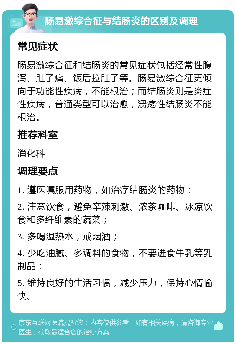 肠易激综合征与结肠炎的区别及调理 常见症状 肠易激综合征和结肠炎的常见症状包括经常性腹泻、肚子痛、饭后拉肚子等。肠易激综合征更倾向于功能性疾病，不能根治；而结肠炎则是炎症性疾病，普通类型可以治愈，溃疡性结肠炎不能根治。 推荐科室 消化科 调理要点 1. 遵医嘱服用药物，如治疗结肠炎的药物； 2. 注意饮食，避免辛辣刺激、浓茶咖啡、冰凉饮食和多纤维素的蔬菜； 3. 多喝温热水，戒烟酒； 4. 少吃油腻、多调料的食物，不要进食牛乳等乳制品； 5. 维持良好的生活习惯，减少压力，保持心情愉快。