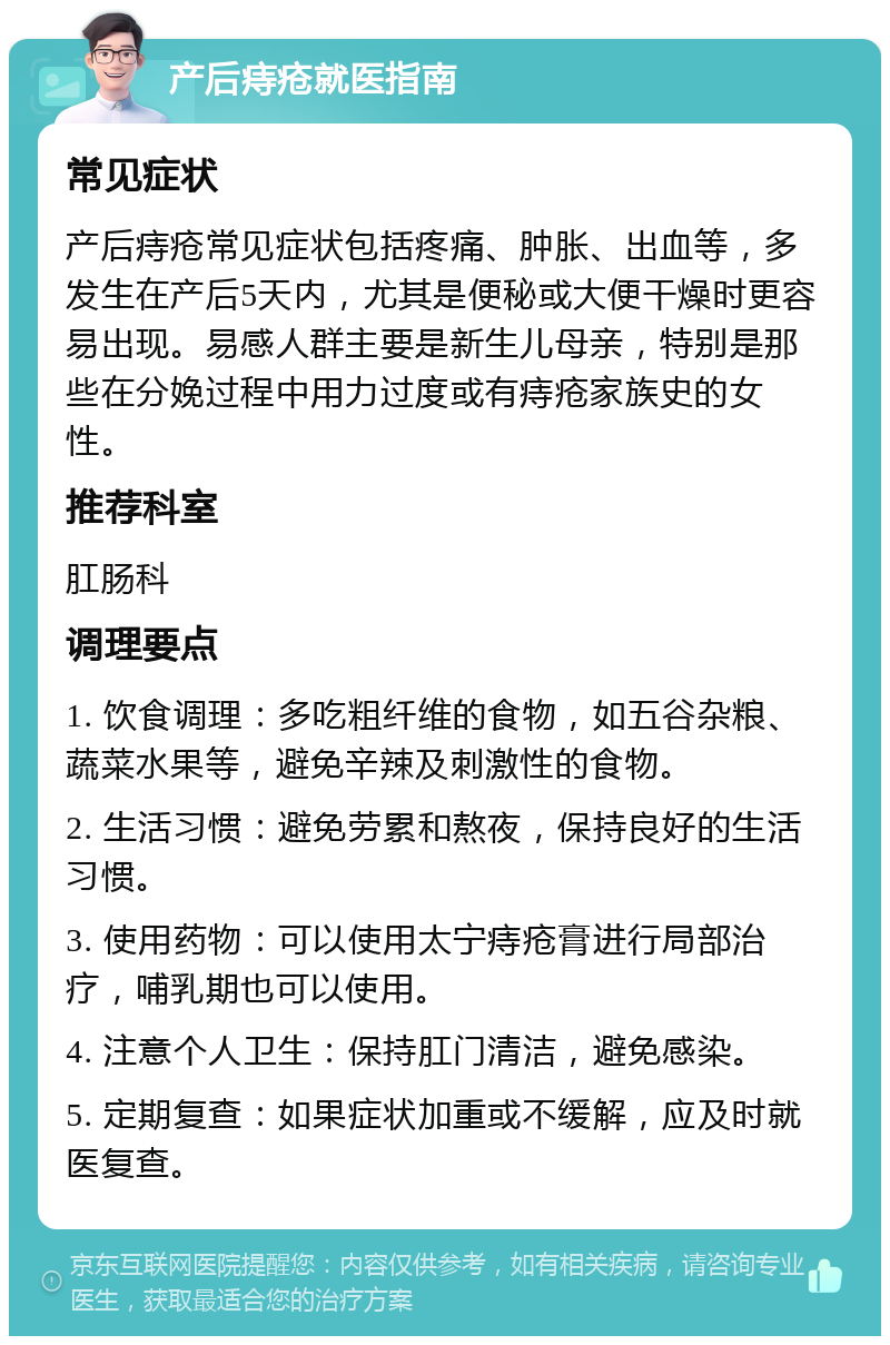 产后痔疮就医指南 常见症状 产后痔疮常见症状包括疼痛、肿胀、出血等，多发生在产后5天内，尤其是便秘或大便干燥时更容易出现。易感人群主要是新生儿母亲，特别是那些在分娩过程中用力过度或有痔疮家族史的女性。 推荐科室 肛肠科 调理要点 1. 饮食调理：多吃粗纤维的食物，如五谷杂粮、蔬菜水果等，避免辛辣及刺激性的食物。 2. 生活习惯：避免劳累和熬夜，保持良好的生活习惯。 3. 使用药物：可以使用太宁痔疮膏进行局部治疗，哺乳期也可以使用。 4. 注意个人卫生：保持肛门清洁，避免感染。 5. 定期复查：如果症状加重或不缓解，应及时就医复查。