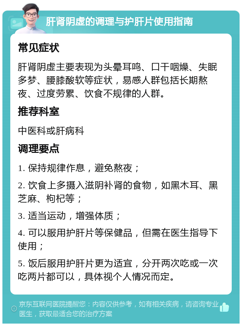 肝肾阴虚的调理与护肝片使用指南 常见症状 肝肾阴虚主要表现为头晕耳鸣、口干咽燥、失眠多梦、腰膝酸软等症状，易感人群包括长期熬夜、过度劳累、饮食不规律的人群。 推荐科室 中医科或肝病科 调理要点 1. 保持规律作息，避免熬夜； 2. 饮食上多摄入滋阴补肾的食物，如黑木耳、黑芝麻、枸杞等； 3. 适当运动，增强体质； 4. 可以服用护肝片等保健品，但需在医生指导下使用； 5. 饭后服用护肝片更为适宜，分开两次吃或一次吃两片都可以，具体视个人情况而定。