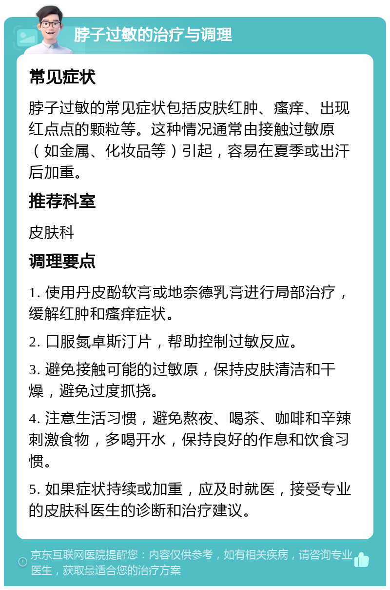 脖子过敏的治疗与调理 常见症状 脖子过敏的常见症状包括皮肤红肿、瘙痒、出现红点点的颗粒等。这种情况通常由接触过敏原（如金属、化妆品等）引起，容易在夏季或出汗后加重。 推荐科室 皮肤科 调理要点 1. 使用丹皮酚软膏或地奈德乳膏进行局部治疗，缓解红肿和瘙痒症状。 2. 口服氮卓斯汀片，帮助控制过敏反应。 3. 避免接触可能的过敏原，保持皮肤清洁和干燥，避免过度抓挠。 4. 注意生活习惯，避免熬夜、喝茶、咖啡和辛辣刺激食物，多喝开水，保持良好的作息和饮食习惯。 5. 如果症状持续或加重，应及时就医，接受专业的皮肤科医生的诊断和治疗建议。