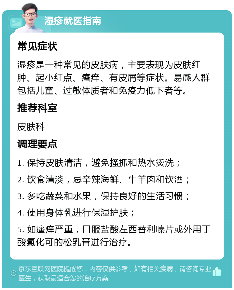 湿疹就医指南 常见症状 湿疹是一种常见的皮肤病，主要表现为皮肤红肿、起小红点、瘙痒、有皮屑等症状。易感人群包括儿童、过敏体质者和免疫力低下者等。 推荐科室 皮肤科 调理要点 1. 保持皮肤清洁，避免搔抓和热水烫洗； 2. 饮食清淡，忌辛辣海鲜、牛羊肉和饮酒； 3. 多吃蔬菜和水果，保持良好的生活习惯； 4. 使用身体乳进行保湿护肤； 5. 如瘙痒严重，口服盐酸左西替利嗪片或外用丁酸氯化可的松乳膏进行治疗。