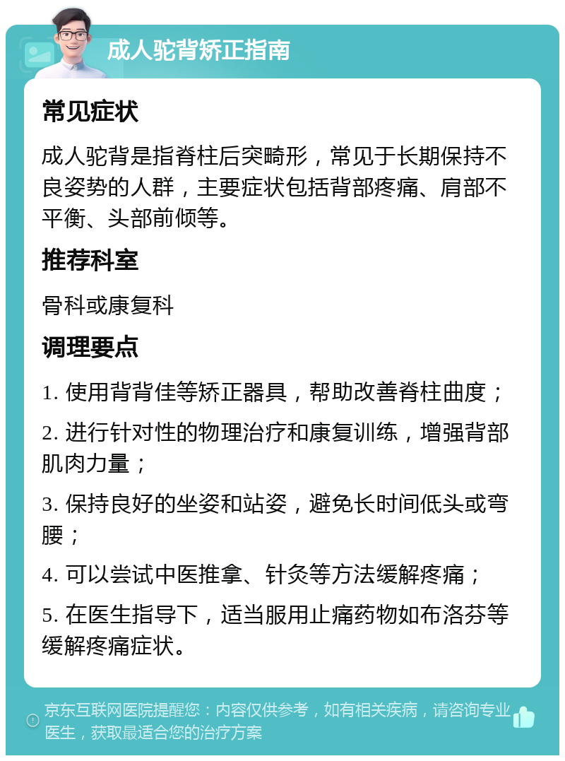 成人驼背矫正指南 常见症状 成人驼背是指脊柱后突畸形，常见于长期保持不良姿势的人群，主要症状包括背部疼痛、肩部不平衡、头部前倾等。 推荐科室 骨科或康复科 调理要点 1. 使用背背佳等矫正器具，帮助改善脊柱曲度； 2. 进行针对性的物理治疗和康复训练，增强背部肌肉力量； 3. 保持良好的坐姿和站姿，避免长时间低头或弯腰； 4. 可以尝试中医推拿、针灸等方法缓解疼痛； 5. 在医生指导下，适当服用止痛药物如布洛芬等缓解疼痛症状。