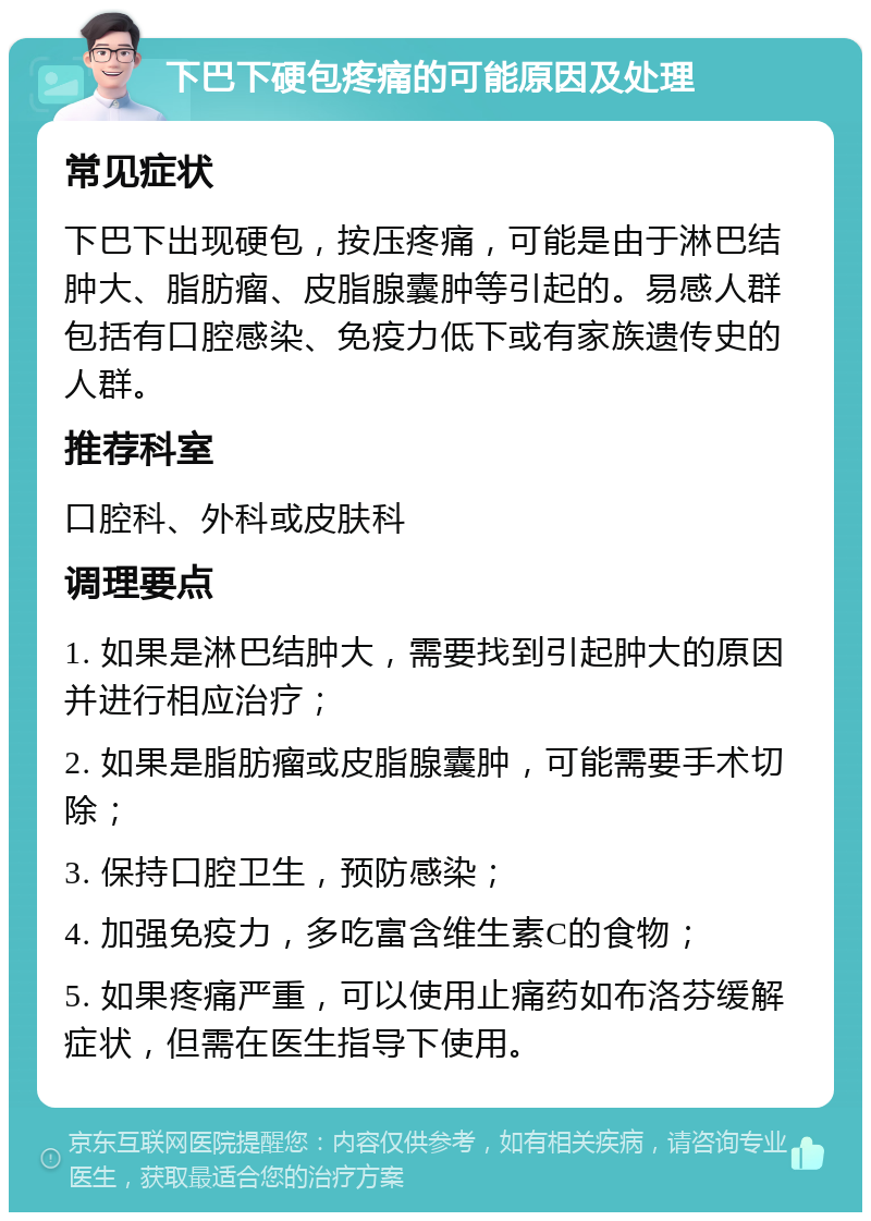 下巴下硬包疼痛的可能原因及处理 常见症状 下巴下出现硬包，按压疼痛，可能是由于淋巴结肿大、脂肪瘤、皮脂腺囊肿等引起的。易感人群包括有口腔感染、免疫力低下或有家族遗传史的人群。 推荐科室 口腔科、外科或皮肤科 调理要点 1. 如果是淋巴结肿大，需要找到引起肿大的原因并进行相应治疗； 2. 如果是脂肪瘤或皮脂腺囊肿，可能需要手术切除； 3. 保持口腔卫生，预防感染； 4. 加强免疫力，多吃富含维生素C的食物； 5. 如果疼痛严重，可以使用止痛药如布洛芬缓解症状，但需在医生指导下使用。