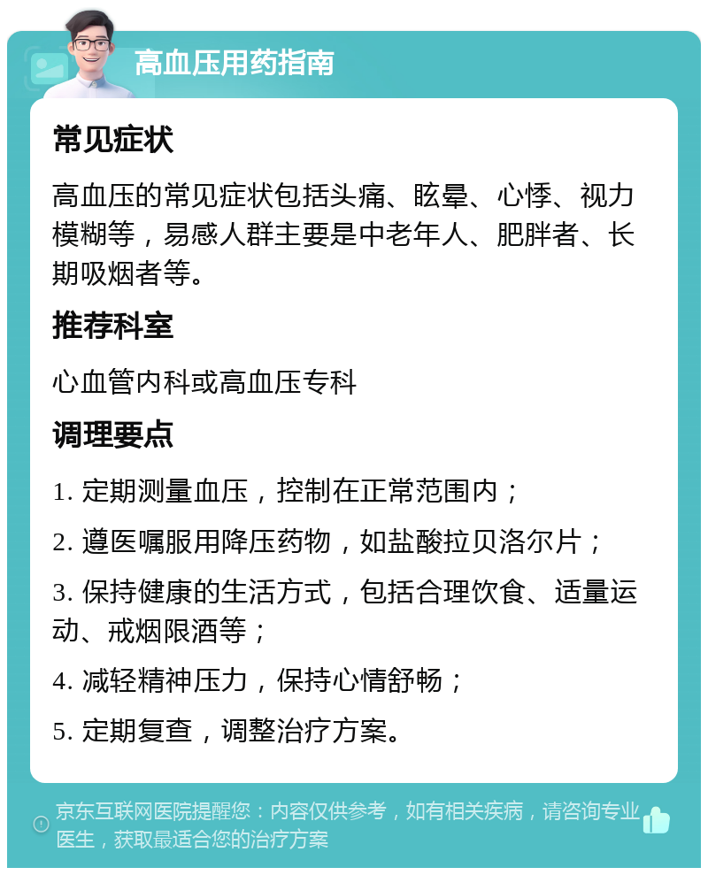 高血压用药指南 常见症状 高血压的常见症状包括头痛、眩晕、心悸、视力模糊等，易感人群主要是中老年人、肥胖者、长期吸烟者等。 推荐科室 心血管内科或高血压专科 调理要点 1. 定期测量血压，控制在正常范围内； 2. 遵医嘱服用降压药物，如盐酸拉贝洛尔片； 3. 保持健康的生活方式，包括合理饮食、适量运动、戒烟限酒等； 4. 减轻精神压力，保持心情舒畅； 5. 定期复查，调整治疗方案。