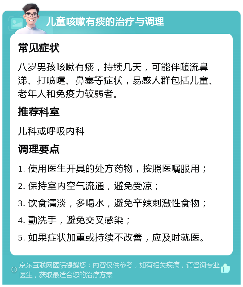 儿童咳嗽有痰的治疗与调理 常见症状 八岁男孩咳嗽有痰，持续几天，可能伴随流鼻涕、打喷嚏、鼻塞等症状，易感人群包括儿童、老年人和免疫力较弱者。 推荐科室 儿科或呼吸内科 调理要点 1. 使用医生开具的处方药物，按照医嘱服用； 2. 保持室内空气流通，避免受凉； 3. 饮食清淡，多喝水，避免辛辣刺激性食物； 4. 勤洗手，避免交叉感染； 5. 如果症状加重或持续不改善，应及时就医。