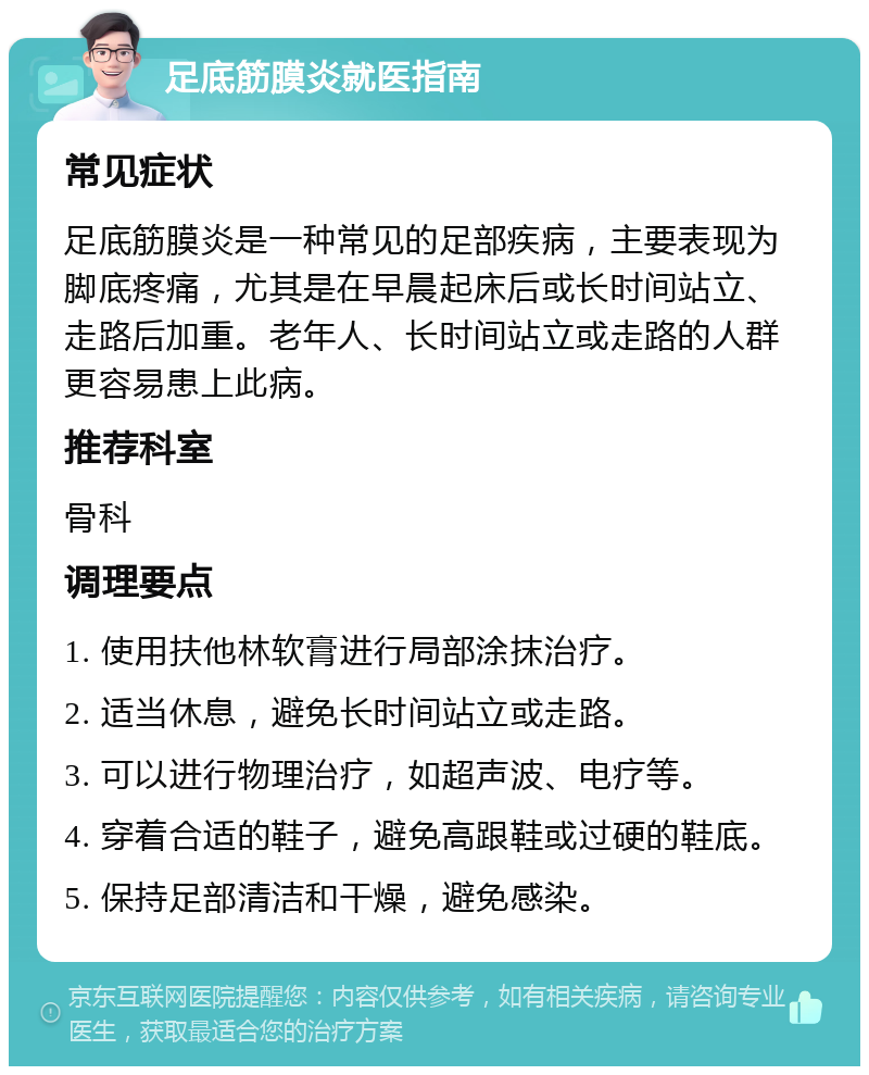 足底筋膜炎就医指南 常见症状 足底筋膜炎是一种常见的足部疾病，主要表现为脚底疼痛，尤其是在早晨起床后或长时间站立、走路后加重。老年人、长时间站立或走路的人群更容易患上此病。 推荐科室 骨科 调理要点 1. 使用扶他林软膏进行局部涂抹治疗。 2. 适当休息，避免长时间站立或走路。 3. 可以进行物理治疗，如超声波、电疗等。 4. 穿着合适的鞋子，避免高跟鞋或过硬的鞋底。 5. 保持足部清洁和干燥，避免感染。