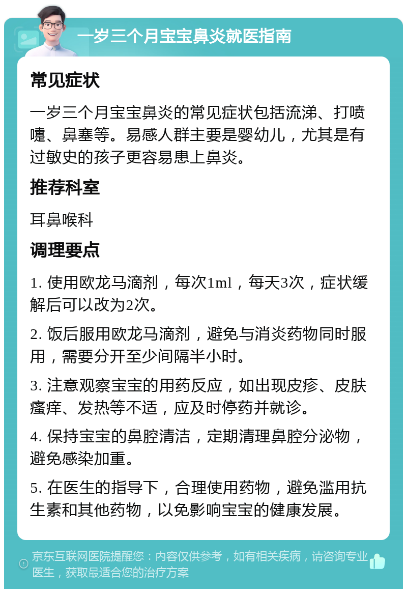 一岁三个月宝宝鼻炎就医指南 常见症状 一岁三个月宝宝鼻炎的常见症状包括流涕、打喷嚏、鼻塞等。易感人群主要是婴幼儿，尤其是有过敏史的孩子更容易患上鼻炎。 推荐科室 耳鼻喉科 调理要点 1. 使用欧龙马滴剂，每次1ml，每天3次，症状缓解后可以改为2次。 2. 饭后服用欧龙马滴剂，避免与消炎药物同时服用，需要分开至少间隔半小时。 3. 注意观察宝宝的用药反应，如出现皮疹、皮肤瘙痒、发热等不适，应及时停药并就诊。 4. 保持宝宝的鼻腔清洁，定期清理鼻腔分泌物，避免感染加重。 5. 在医生的指导下，合理使用药物，避免滥用抗生素和其他药物，以免影响宝宝的健康发展。