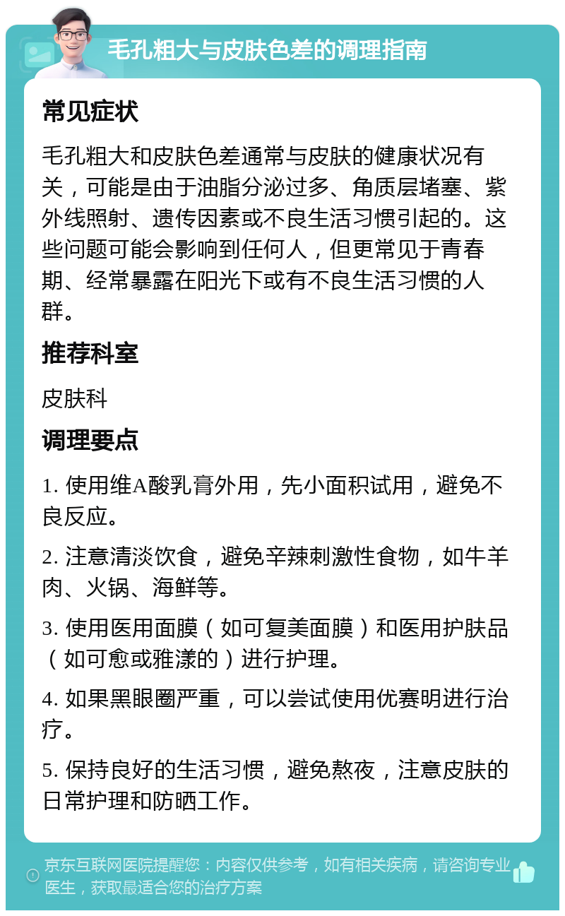 毛孔粗大与皮肤色差的调理指南 常见症状 毛孔粗大和皮肤色差通常与皮肤的健康状况有关，可能是由于油脂分泌过多、角质层堵塞、紫外线照射、遗传因素或不良生活习惯引起的。这些问题可能会影响到任何人，但更常见于青春期、经常暴露在阳光下或有不良生活习惯的人群。 推荐科室 皮肤科 调理要点 1. 使用维A酸乳膏外用，先小面积试用，避免不良反应。 2. 注意清淡饮食，避免辛辣刺激性食物，如牛羊肉、火锅、海鲜等。 3. 使用医用面膜（如可复美面膜）和医用护肤品（如可愈或雅漾的）进行护理。 4. 如果黑眼圈严重，可以尝试使用优赛明进行治疗。 5. 保持良好的生活习惯，避免熬夜，注意皮肤的日常护理和防晒工作。