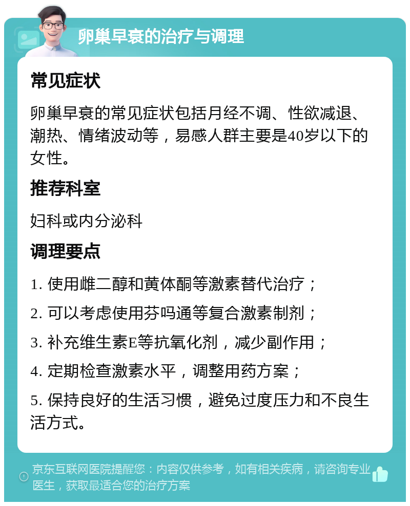 卵巢早衰的治疗与调理 常见症状 卵巢早衰的常见症状包括月经不调、性欲减退、潮热、情绪波动等，易感人群主要是40岁以下的女性。 推荐科室 妇科或内分泌科 调理要点 1. 使用雌二醇和黄体酮等激素替代治疗； 2. 可以考虑使用芬吗通等复合激素制剂； 3. 补充维生素E等抗氧化剂，减少副作用； 4. 定期检查激素水平，调整用药方案； 5. 保持良好的生活习惯，避免过度压力和不良生活方式。