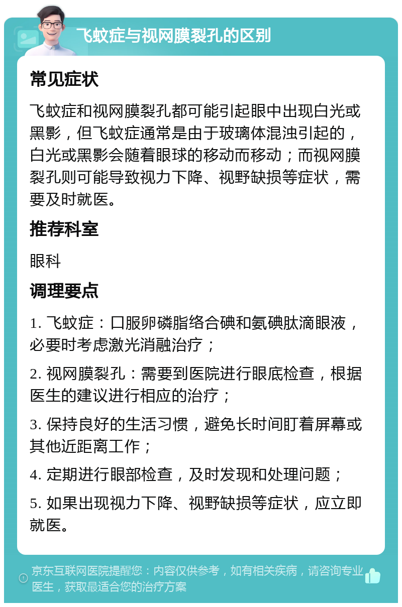 飞蚊症与视网膜裂孔的区别 常见症状 飞蚊症和视网膜裂孔都可能引起眼中出现白光或黑影，但飞蚊症通常是由于玻璃体混浊引起的，白光或黑影会随着眼球的移动而移动；而视网膜裂孔则可能导致视力下降、视野缺损等症状，需要及时就医。 推荐科室 眼科 调理要点 1. 飞蚊症：口服卵磷脂络合碘和氨碘肽滴眼液，必要时考虑激光消融治疗； 2. 视网膜裂孔：需要到医院进行眼底检查，根据医生的建议进行相应的治疗； 3. 保持良好的生活习惯，避免长时间盯着屏幕或其他近距离工作； 4. 定期进行眼部检查，及时发现和处理问题； 5. 如果出现视力下降、视野缺损等症状，应立即就医。