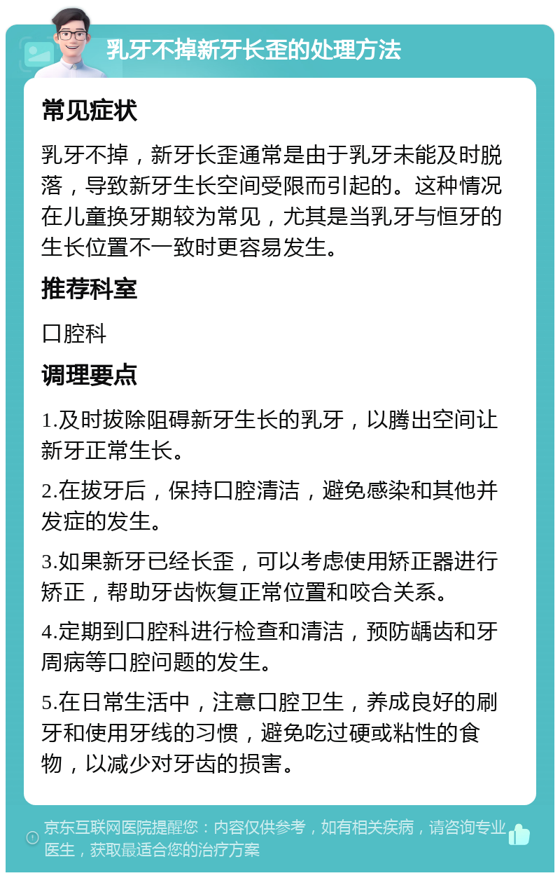 乳牙不掉新牙长歪的处理方法 常见症状 乳牙不掉，新牙长歪通常是由于乳牙未能及时脱落，导致新牙生长空间受限而引起的。这种情况在儿童换牙期较为常见，尤其是当乳牙与恒牙的生长位置不一致时更容易发生。 推荐科室 口腔科 调理要点 1.及时拔除阻碍新牙生长的乳牙，以腾出空间让新牙正常生长。 2.在拔牙后，保持口腔清洁，避免感染和其他并发症的发生。 3.如果新牙已经长歪，可以考虑使用矫正器进行矫正，帮助牙齿恢复正常位置和咬合关系。 4.定期到口腔科进行检查和清洁，预防龋齿和牙周病等口腔问题的发生。 5.在日常生活中，注意口腔卫生，养成良好的刷牙和使用牙线的习惯，避免吃过硬或粘性的食物，以减少对牙齿的损害。