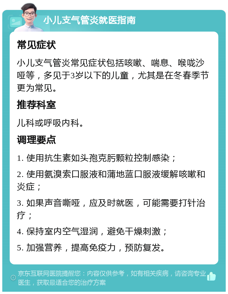 小儿支气管炎就医指南 常见症状 小儿支气管炎常见症状包括咳嗽、喘息、喉咙沙哑等，多见于3岁以下的儿童，尤其是在冬春季节更为常见。 推荐科室 儿科或呼吸内科。 调理要点 1. 使用抗生素如头孢克肟颗粒控制感染； 2. 使用氨溴索口服液和蒲地蓝口服液缓解咳嗽和炎症； 3. 如果声音嘶哑，应及时就医，可能需要打针治疗； 4. 保持室内空气湿润，避免干燥刺激； 5. 加强营养，提高免疫力，预防复发。