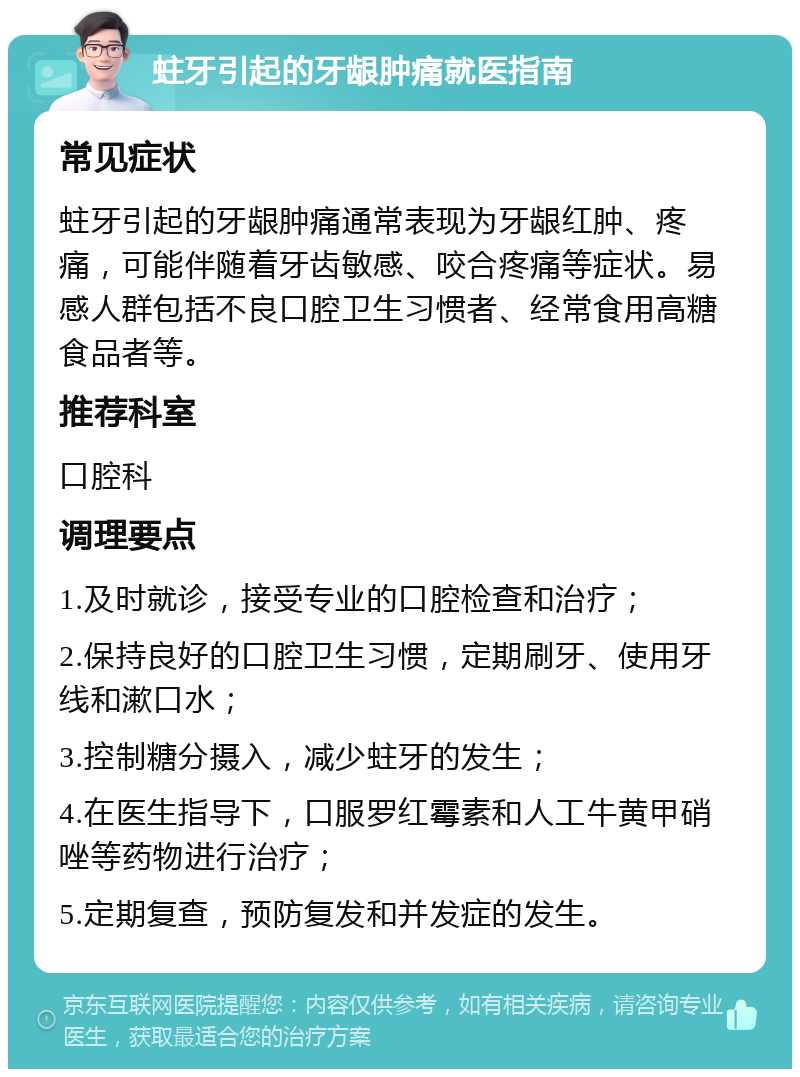 蛀牙引起的牙龈肿痛就医指南 常见症状 蛀牙引起的牙龈肿痛通常表现为牙龈红肿、疼痛，可能伴随着牙齿敏感、咬合疼痛等症状。易感人群包括不良口腔卫生习惯者、经常食用高糖食品者等。 推荐科室 口腔科 调理要点 1.及时就诊，接受专业的口腔检查和治疗； 2.保持良好的口腔卫生习惯，定期刷牙、使用牙线和漱口水； 3.控制糖分摄入，减少蛀牙的发生； 4.在医生指导下，口服罗红霉素和人工牛黄甲硝唑等药物进行治疗； 5.定期复查，预防复发和并发症的发生。