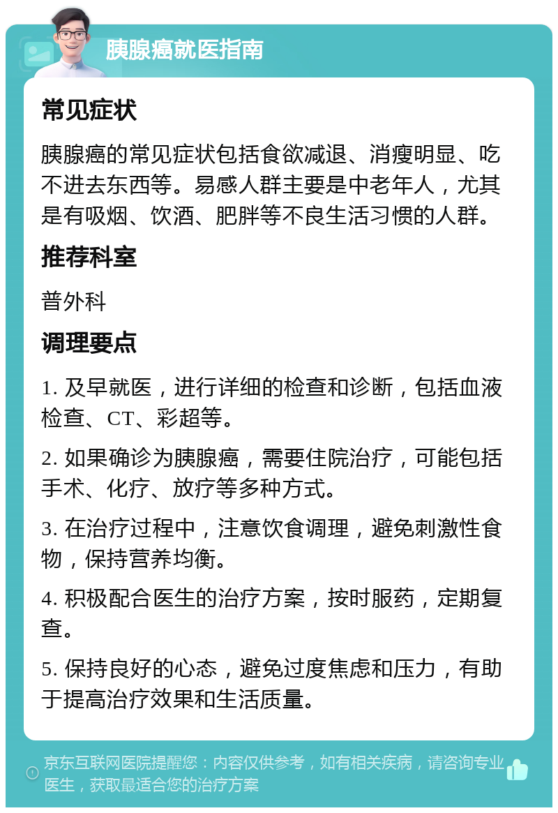 胰腺癌就医指南 常见症状 胰腺癌的常见症状包括食欲减退、消瘦明显、吃不进去东西等。易感人群主要是中老年人，尤其是有吸烟、饮酒、肥胖等不良生活习惯的人群。 推荐科室 普外科 调理要点 1. 及早就医，进行详细的检查和诊断，包括血液检查、CT、彩超等。 2. 如果确诊为胰腺癌，需要住院治疗，可能包括手术、化疗、放疗等多种方式。 3. 在治疗过程中，注意饮食调理，避免刺激性食物，保持营养均衡。 4. 积极配合医生的治疗方案，按时服药，定期复查。 5. 保持良好的心态，避免过度焦虑和压力，有助于提高治疗效果和生活质量。