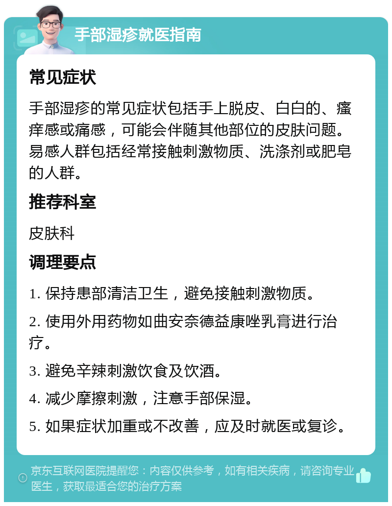 手部湿疹就医指南 常见症状 手部湿疹的常见症状包括手上脱皮、白白的、瘙痒感或痛感，可能会伴随其他部位的皮肤问题。易感人群包括经常接触刺激物质、洗涤剂或肥皂的人群。 推荐科室 皮肤科 调理要点 1. 保持患部清洁卫生，避免接触刺激物质。 2. 使用外用药物如曲安奈德益康唑乳膏进行治疗。 3. 避免辛辣刺激饮食及饮酒。 4. 减少摩擦刺激，注意手部保湿。 5. 如果症状加重或不改善，应及时就医或复诊。