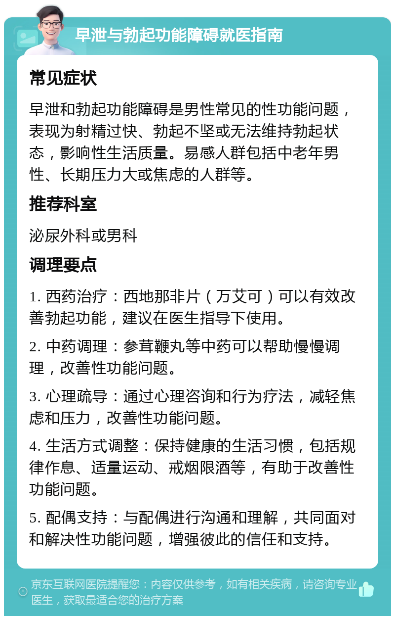 早泄与勃起功能障碍就医指南 常见症状 早泄和勃起功能障碍是男性常见的性功能问题，表现为射精过快、勃起不坚或无法维持勃起状态，影响性生活质量。易感人群包括中老年男性、长期压力大或焦虑的人群等。 推荐科室 泌尿外科或男科 调理要点 1. 西药治疗：西地那非片（万艾可）可以有效改善勃起功能，建议在医生指导下使用。 2. 中药调理：参茸鞭丸等中药可以帮助慢慢调理，改善性功能问题。 3. 心理疏导：通过心理咨询和行为疗法，减轻焦虑和压力，改善性功能问题。 4. 生活方式调整：保持健康的生活习惯，包括规律作息、适量运动、戒烟限酒等，有助于改善性功能问题。 5. 配偶支持：与配偶进行沟通和理解，共同面对和解决性功能问题，增强彼此的信任和支持。