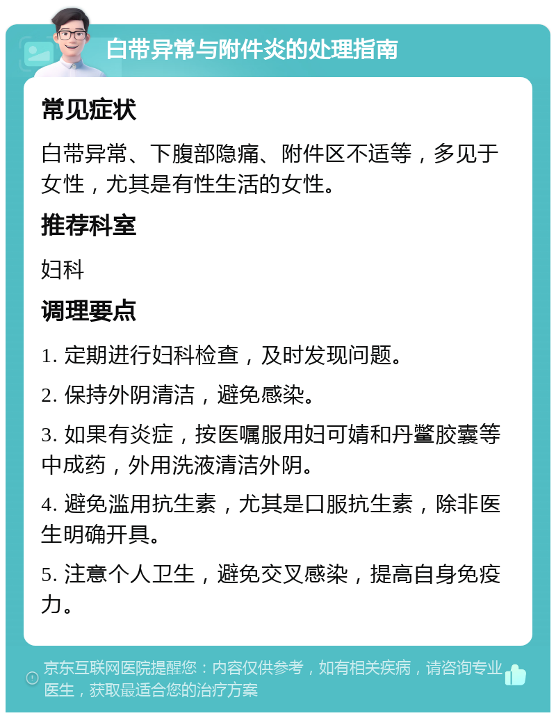 白带异常与附件炎的处理指南 常见症状 白带异常、下腹部隐痛、附件区不适等，多见于女性，尤其是有性生活的女性。 推荐科室 妇科 调理要点 1. 定期进行妇科检查，及时发现问题。 2. 保持外阴清洁，避免感染。 3. 如果有炎症，按医嘱服用妇可婧和丹鳖胶囊等中成药，外用洗液清洁外阴。 4. 避免滥用抗生素，尤其是口服抗生素，除非医生明确开具。 5. 注意个人卫生，避免交叉感染，提高自身免疫力。