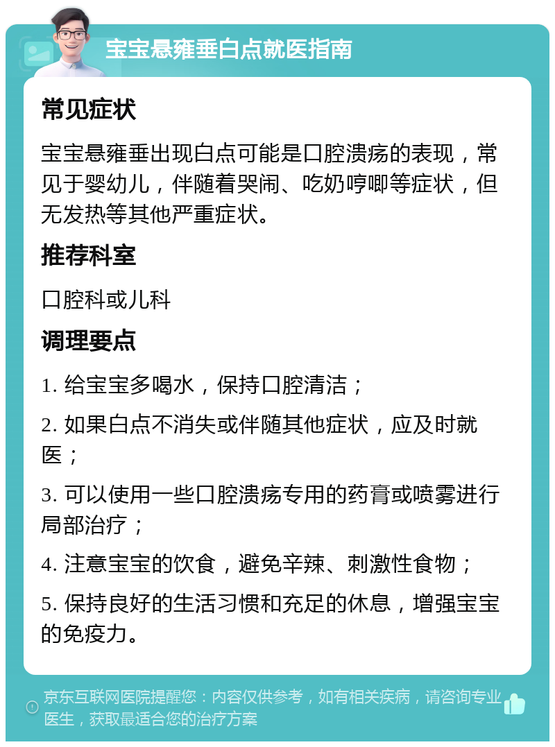 宝宝悬雍垂白点就医指南 常见症状 宝宝悬雍垂出现白点可能是口腔溃疡的表现，常见于婴幼儿，伴随着哭闹、吃奶哼唧等症状，但无发热等其他严重症状。 推荐科室 口腔科或儿科 调理要点 1. 给宝宝多喝水，保持口腔清洁； 2. 如果白点不消失或伴随其他症状，应及时就医； 3. 可以使用一些口腔溃疡专用的药膏或喷雾进行局部治疗； 4. 注意宝宝的饮食，避免辛辣、刺激性食物； 5. 保持良好的生活习惯和充足的休息，增强宝宝的免疫力。