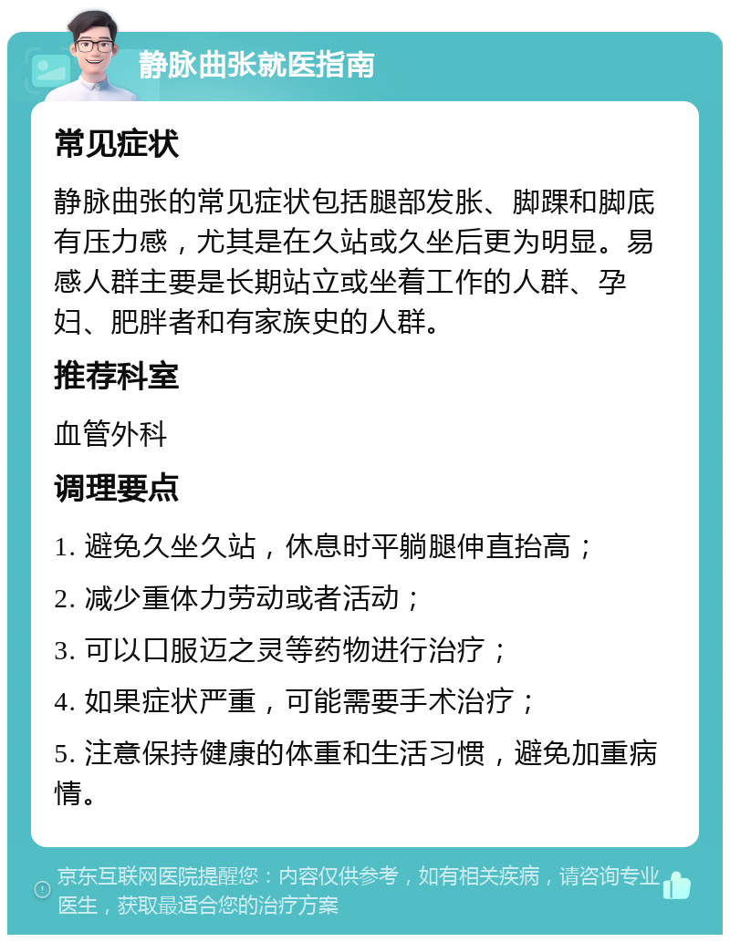 静脉曲张就医指南 常见症状 静脉曲张的常见症状包括腿部发胀、脚踝和脚底有压力感，尤其是在久站或久坐后更为明显。易感人群主要是长期站立或坐着工作的人群、孕妇、肥胖者和有家族史的人群。 推荐科室 血管外科 调理要点 1. 避免久坐久站，休息时平躺腿伸直抬高； 2. 减少重体力劳动或者活动； 3. 可以口服迈之灵等药物进行治疗； 4. 如果症状严重，可能需要手术治疗； 5. 注意保持健康的体重和生活习惯，避免加重病情。