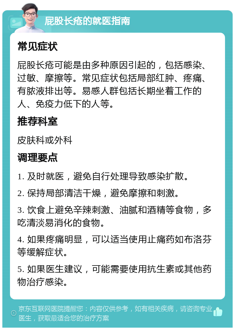 屁股长疮的就医指南 常见症状 屁股长疮可能是由多种原因引起的，包括感染、过敏、摩擦等。常见症状包括局部红肿、疼痛、有脓液排出等。易感人群包括长期坐着工作的人、免疫力低下的人等。 推荐科室 皮肤科或外科 调理要点 1. 及时就医，避免自行处理导致感染扩散。 2. 保持局部清洁干燥，避免摩擦和刺激。 3. 饮食上避免辛辣刺激、油腻和酒精等食物，多吃清淡易消化的食物。 4. 如果疼痛明显，可以适当使用止痛药如布洛芬等缓解症状。 5. 如果医生建议，可能需要使用抗生素或其他药物治疗感染。