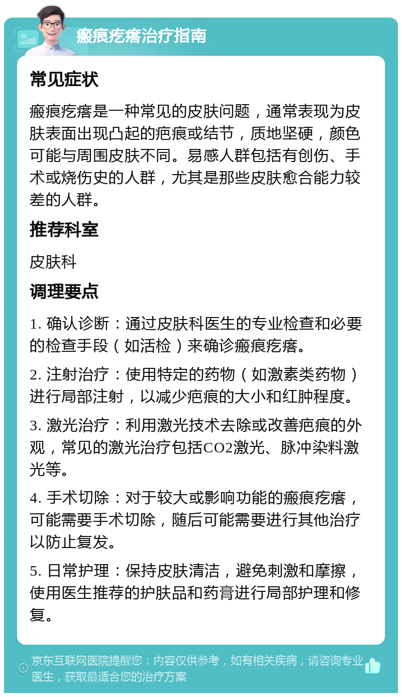 瘢痕疙瘩治疗指南 常见症状 瘢痕疙瘩是一种常见的皮肤问题，通常表现为皮肤表面出现凸起的疤痕或结节，质地坚硬，颜色可能与周围皮肤不同。易感人群包括有创伤、手术或烧伤史的人群，尤其是那些皮肤愈合能力较差的人群。 推荐科室 皮肤科 调理要点 1. 确认诊断：通过皮肤科医生的专业检查和必要的检查手段（如活检）来确诊瘢痕疙瘩。 2. 注射治疗：使用特定的药物（如激素类药物）进行局部注射，以减少疤痕的大小和红肿程度。 3. 激光治疗：利用激光技术去除或改善疤痕的外观，常见的激光治疗包括CO2激光、脉冲染料激光等。 4. 手术切除：对于较大或影响功能的瘢痕疙瘩，可能需要手术切除，随后可能需要进行其他治疗以防止复发。 5. 日常护理：保持皮肤清洁，避免刺激和摩擦，使用医生推荐的护肤品和药膏进行局部护理和修复。